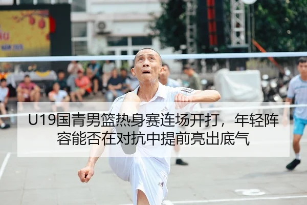 U19国青男篮热身赛连场开打，年轻阵容能否在对抗中提前亮出底气