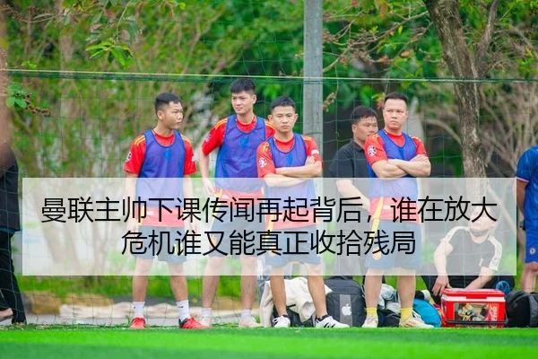 曼联主帅下课传闻再起背后，谁在放大危机谁又能真正收拾残局
